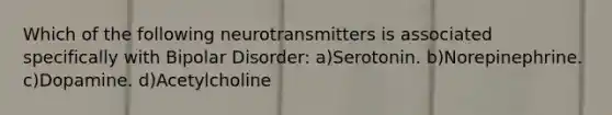 Which of the following neurotransmitters is associated specifically with Bipolar Disorder: a)Serotonin. b)Norepinephrine. c)Dopamine. d)Acetylcholine