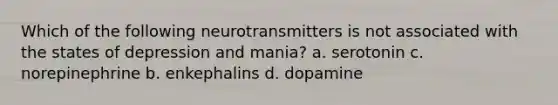 Which of the following neurotransmitters is not associated with the states of depression and mania? a. serotonin c. norepinephrine b. enkephalins d. dopamine