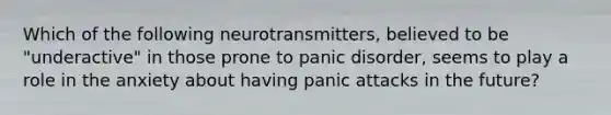 Which of the following neurotransmitters, believed to be "underactive" in those prone to panic disorder, seems to play a role in the anxiety about having panic attacks in the future?