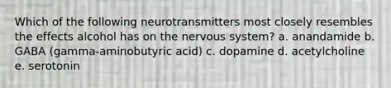 Which of the following neurotransmitters most closely resembles the effects alcohol has on the nervous system? a. anandamide b. GABA (gamma-aminobutyric acid) c. dopamine d. acetylcholine e. serotonin