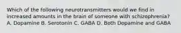 Which of the following neurotransmitters would we find in increased amounts in the brain of someone with schizophrenia? A. Dopamine B. Serotonin C. GABA D. Both Dopamine and GABA