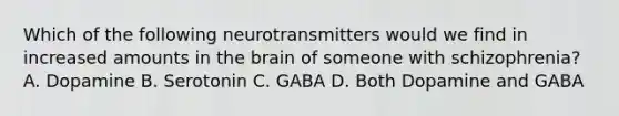 Which of the following neurotransmitters would we find in increased amounts in <a href='https://www.questionai.com/knowledge/kLMtJeqKp6-the-brain' class='anchor-knowledge'>the brain</a> of someone with schizophrenia? A. Dopamine B. Serotonin C. GABA D. Both Dopamine and GABA