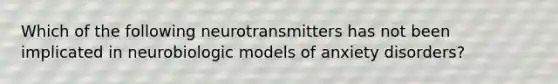 Which of the following neurotransmitters has not been implicated in neurobiologic models of anxiety disorders?