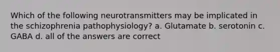 Which of the following neurotransmitters may be implicated in the schizophrenia pathophysiology? a. Glutamate b. serotonin c. GABA d. all of the answers are correct