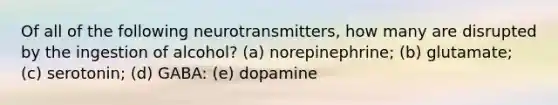 Of all of the following neurotransmitters, how many are disrupted by the ingestion of alcohol? (a) norepinephrine; (b) glutamate; (c) serotonin; (d) GABA: (e) dopamine