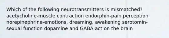 Which of the following neurotransmitters is mismatched? acetycholine-muscle contraction endorphin-pain perception norepinephrine-emotions, dreaming, awakening serotomin-sexual function dopamine and GABA-act on the brain