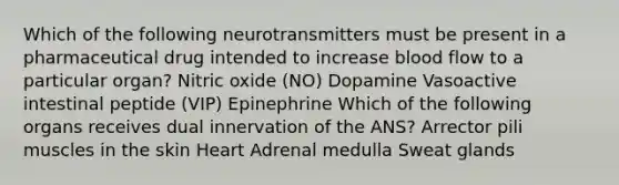 Which of the following neurotransmitters must be present in a pharmaceutical drug intended to increase blood flow to a particular organ? Nitric oxide (NO) Dopamine Vasoactive intestinal peptide (VIP) Epinephrine Which of the following organs receives dual innervation of the ANS? Arrector pili muscles in the skin Heart Adrenal medulla Sweat glands