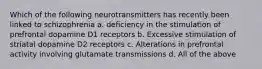 Which of the following neurotransmitters has recently been linked to schizophrenia a. deficiency in the stimulation of prefrontal dopamine D1 receptors b. Excessive stimulation of striatal dopamine D2 receptors c. Alterations in prefrontal activity involving glutamate transmissions d. All of the above