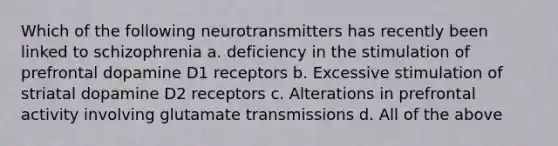 Which of the following neurotransmitters has recently been linked to schizophrenia a. deficiency in the stimulation of prefrontal dopamine D1 receptors b. Excessive stimulation of striatal dopamine D2 receptors c. Alterations in prefrontal activity involving glutamate transmissions d. All of the above