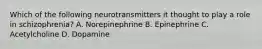 Which of the following neurotransmitters it thought to play a role in schizophrenia? A. Norepinephrine B. Epinephrine C. Acetylcholine D. Dopamine