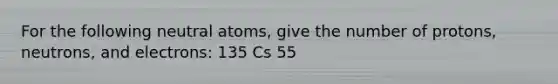 For the following neutral atoms, give the number of protons, neutrons, and electrons: 135 Cs 55