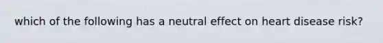 which of the following has a neutral effect on heart disease risk?