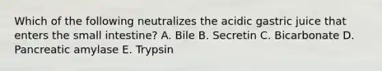 Which of the following neutralizes the acidic gastric juice that enters the small intestine? A. Bile B. Secretin C. Bicarbonate D. Pancreatic amylase E. Trypsin