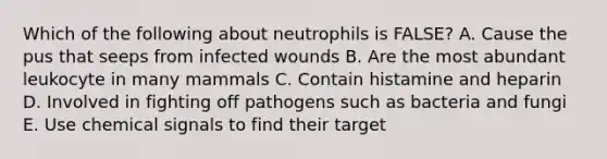 Which of the following about neutrophils is FALSE? A. Cause the pus that seeps from infected wounds B. Are the most abundant leukocyte in many mammals C. Contain histamine and heparin D. Involved in fighting off pathogens such as bacteria and fungi E. Use chemical signals to find their target