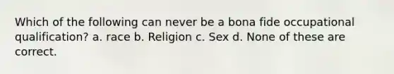 Which of the following can never be a bona fide occupational qualification? a. race b. Religion c. Sex d. None of these are correct.