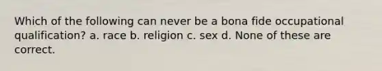 Which of the following can never be a bona fide occupational qualification? a. race b. religion c. sex d. None of these are correct.