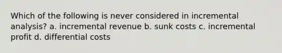 Which of the following is never considered in incremental analysis? a. incremental revenue b. sunk costs c. incremental profit d. differential costs