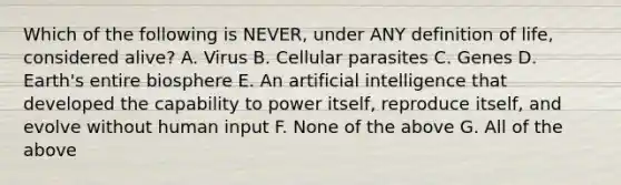 Which of the following is NEVER, under ANY definition of life, considered alive? A. Virus B. Cellular parasites C. Genes D. Earth's entire biosphere E. An artificial intelligence that developed the capability to power itself, reproduce itself, and evolve without human input F. None of the above G. All of the above