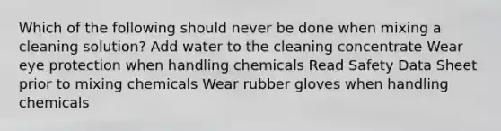 Which of the following should never be done when mixing a cleaning solution? Add water to the cleaning concentrate Wear eye protection when handling chemicals Read Safety Data Sheet prior to mixing chemicals Wear rubber gloves when handling chemicals