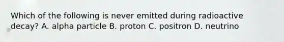 Which of the following is never emitted during radioactive decay? A. alpha particle B. proton C. positron D. neutrino