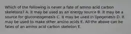 Which of the following is never a fate of amino acid carbon skeletons? A. It may be used as an energy source B. It may be a source for gluconeogenesis C. It may be used in lipogenesis D. It may be used to make other amino acids E. All the above can be fates of an amino acid carbon skeleton E.