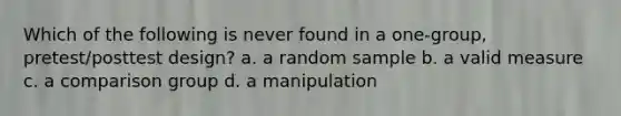 Which of the following is never found in a one-group, pretest/posttest design? a. a random sample b. a valid measure c. a comparison group d. a manipulation