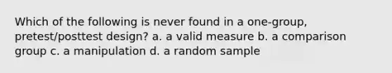 Which of the following is never found in a one-group, pretest/posttest design? a. a valid measure b. a comparison group c. a manipulation d. a random sample