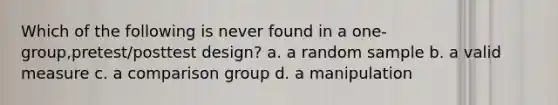 Which of the following is never found in a one-group,pretest/posttest design? a. a random sample b. a valid measure c. a comparison group d. a manipulation