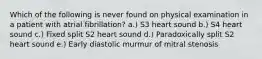 Which of the following is never found on physical examination in a patient with atrial fibrillation? a.) S3 heart sound b.) S4 heart sound c.) Fixed split S2 heart sound d.) Paradoxically split S2 heart sound e.) Early diastolic murmur of mitral stenosis