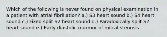 Which of the following is never found on physical examination in a patient with atrial fibrillation? a.) S3 heart sound b.) S4 heart sound c.) Fixed split S2 heart sound d.) Paradoxically split S2 heart sound e.) Early diastolic murmur of mitral stenosis