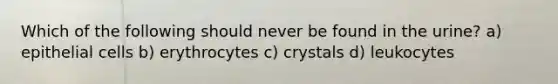 Which of the following should never be found in the urine? a) epithelial cells b) erythrocytes c) crystals d) leukocytes