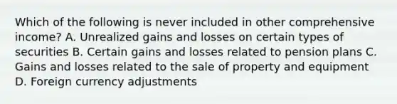 Which of the following is never included in other comprehensive income? A. Unrealized gains and losses on certain types of securities B. Certain gains and losses related to pension plans C. Gains and losses related to the sale of property and equipment D. Foreign currency adjustments