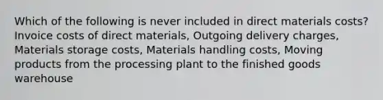 Which of the following is never included in direct materials costs? Invoice costs of direct materials, Outgoing delivery charges, Materials storage costs, Materials handling costs, Moving products from the processing plant to the finished goods warehouse