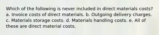 Which of the following is never included in direct materials costs? a. Invoice costs of direct materials. b. Outgoing delivery charges. c. Materials storage costs. d. Materials handling costs. e. All of these are direct material costs.