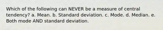 Which of the following can NEVER be a measure of central tendency? a. Mean. b. <a href='https://www.questionai.com/knowledge/kqGUr1Cldy-standard-deviation' class='anchor-knowledge'>standard deviation</a>. c. Mode. d. Median. e. Both mode AND standard deviation.