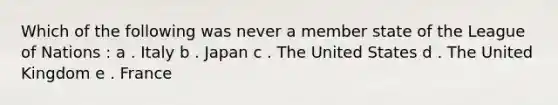 Which of the following was never a member state of the League of Nations : a . Italy b . Japan c . The United States d . The United Kingdom e . France