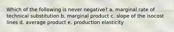 Which of the following is never negative? a. marginal rate of technical substitution b. marginal product c. slope of the isocost lines d. average product e. production elasticity