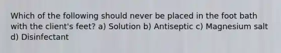 Which of the following should never be placed in the foot bath with the client's feet? a) Solution b) Antiseptic c) Magnesium salt d) Disinfectant