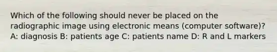 Which of the following should never be placed on the radiographic image using electronic means (computer software)? A: diagnosis B: patients age C: patients name D: R and L markers