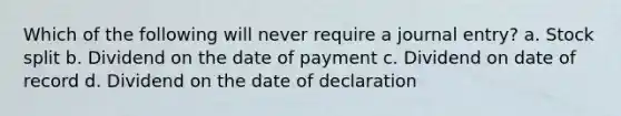 Which of the following will never require a journal entry? a. Stock split b. Dividend on the date of payment c. Dividend on date of record d. Dividend on the date of declaration