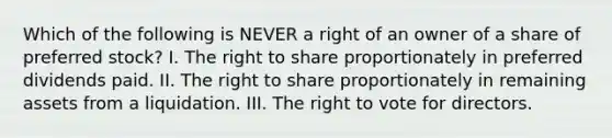 Which of the following is NEVER a right of an owner of a share of preferred stock? I. The right to share proportionately in preferred dividends paid. II. The right to share proportionately in remaining assets from a liquidation. III. <a href='https://www.questionai.com/knowledge/kr9tEqZQot-the-right-to-vote' class='anchor-knowledge'>the right to vote</a> for directors.