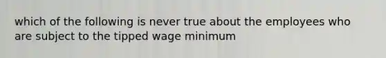 which of the following is never true about the employees who are subject to the tipped wage minimum