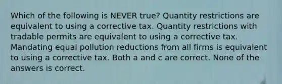 Which of the following is NEVER true? Quantity restrictions are equivalent to using a corrective tax. Quantity restrictions with tradable permits are equivalent to using a corrective tax. Mandating equal pollution reductions from all firms is equivalent to using a corrective tax. Both a and c are correct. None of the answers is correct.