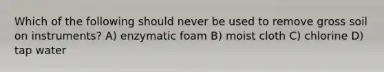 Which of the following should never be used to remove gross soil on instruments? A) enzymatic foam B) moist cloth C) chlorine D) <a href='https://www.questionai.com/knowledge/kLiAkfddJL-tap-water' class='anchor-knowledge'>tap water</a>