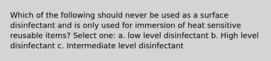 Which of the following should never be used as a surface disinfectant and is only used for immersion of heat sensitive reusable items? Select one: a. low level disinfectant b. High level disinfectant c. Intermediate level disinfectant