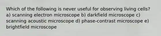 Which of the following is never useful for observing living cells? a) scanning electron microscope b) darkfield microscope c) scanning acoustic microscope d) phase-contrast microscope e) brightfield microscope