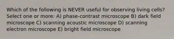 Which of the following is NEVER useful for observing living cells? Select one or more: A) phase-contrast microscope B) dark field microscope C) scanning acoustic microscope D) scanning electron microscope E) bright field microscope