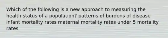 Which of the following is a new approach to measuring the health status of a population? patterns of burdens of disease infant mortality rates maternal mortality rates under 5 mortality rates