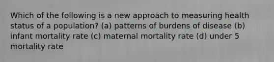 Which of the following is a new approach to measuring health status of a population? (a) patterns of burdens of disease (b) infant mortality rate (c) maternal mortality rate (d) under 5 mortality rate