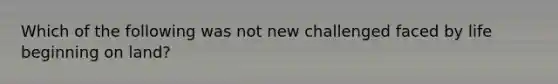 Which of the following was not new challenged faced by life beginning on land?